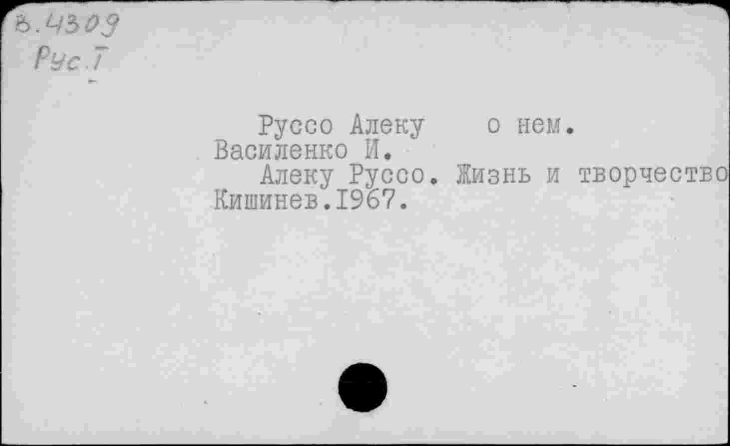 ﻿ь.чьоз
Рус 7
Руссо Алеку о нем. Василенко И.
Алеку Руссо. Жизнь и творчество Кишинев.1967.